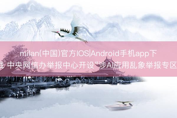 milan(中国)官方IOS|Android手机app下载 中央网信办举报中心开设“涉AI应用乱象举报专区”