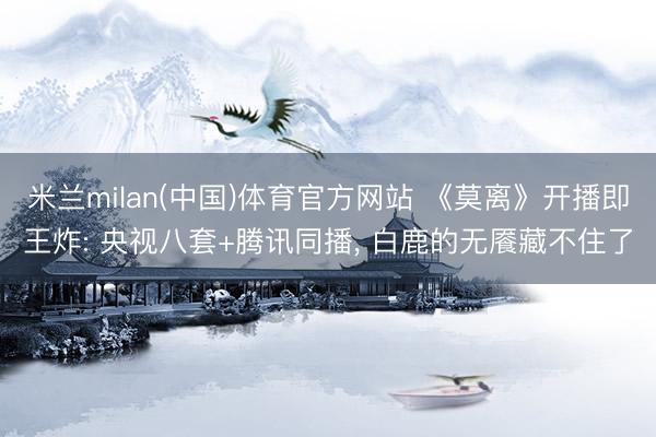米兰milan(中国)体育官方网站 《莫离》开播即王炸: 央视八套+腾讯同播， 白鹿的无餍藏不住了