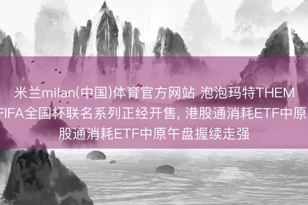 米兰milan(中国)体育官方网站 泡泡玛特THEMONSTERS与FIFA全国杯联名系列正经开售， 港股通消耗ETF中原午盘握续走强