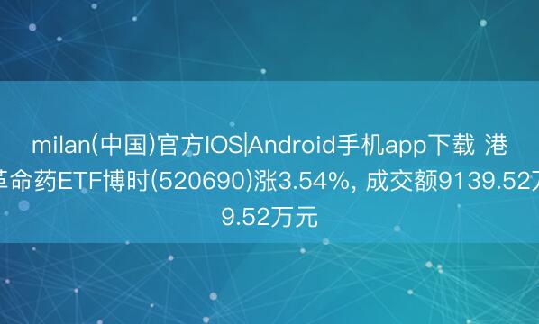 milan(中国)官方IOS|Android手机app下载 港股革命药ETF博时(520690)涨3.54%， 成交额9139.52万元