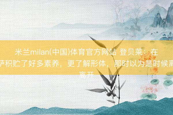 米兰milan(中国)体育官方网站 登贝莱：在巴萨积贮了好多素养，更了解形体，那时以为是时候离开