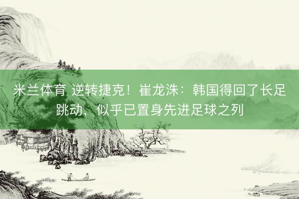 米兰体育 逆转捷克！崔龙洙：韩国得回了长足跳动，似乎已置身先进足球之列