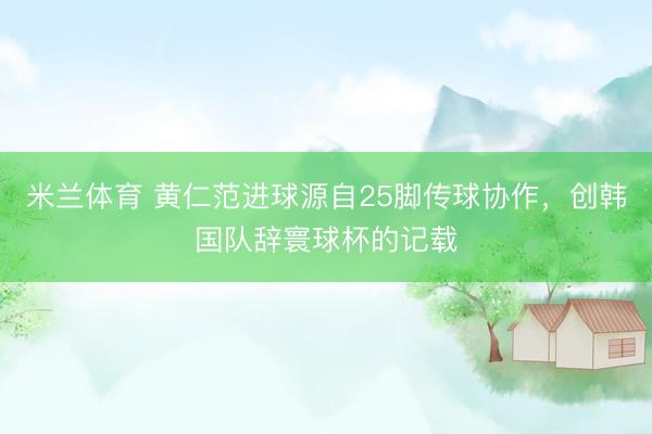米兰体育 黄仁范进球源自25脚传球协作,创韩国队辞寰球杯的记载