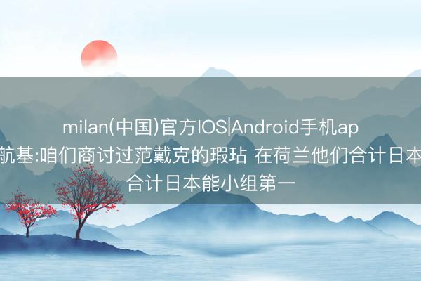 milan(中国)官方IOS|Android手机app下载 小川航基:咱们商讨过范戴克的瑕玷 在荷兰他们合计日本能小组第一