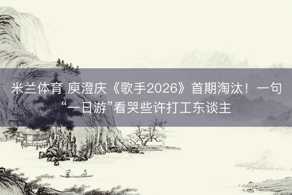 米兰体育 庾澄庆《歌手2026》首期淘汰！一句“一日游”看哭些许打工东谈主