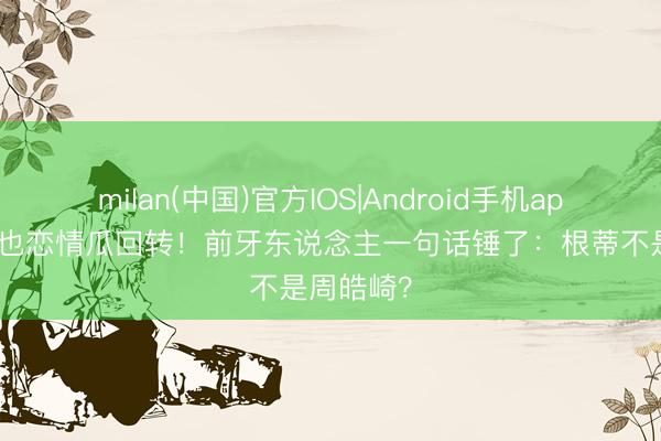 milan(中国)官方IOS|Android手机app下载 周也恋情瓜回转！前牙东说念主一句话锤了：根蒂不是周皓崎？