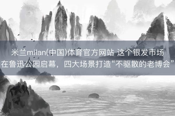 米兰milan(中国)体育官方网站 这个银发市场在鲁迅公园启幕，四大场景打造“不驱散的老博会”