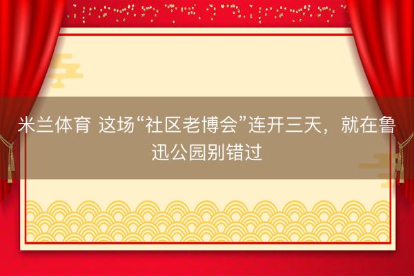 米兰体育 这场“社区老博会”连开三天，就在鲁迅公园别错过