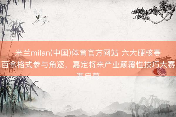 米兰milan(中国)体育官方网站 六大硬核赛说念百余格式参与角逐，嘉定将来产业颠覆性技巧大赛启幕