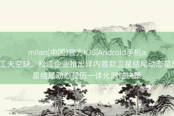 milan(中国)官方IOS|Android手机app下载 填补国内工夫空缺,松江企业推出洋内首款卫星结尾动态星历一体化测试决策