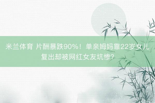 米兰体育 片酬暴跌90%！单亲姆妈靠22岁女儿复出却被网红女友坑惨？