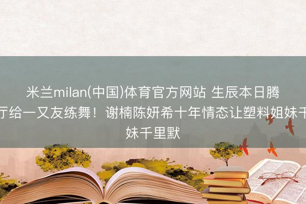 米兰milan(中国)体育官方网站 生辰本日腾出客厅给一又友练舞！谢楠陈妍希十年情态让塑料姐妹千里默