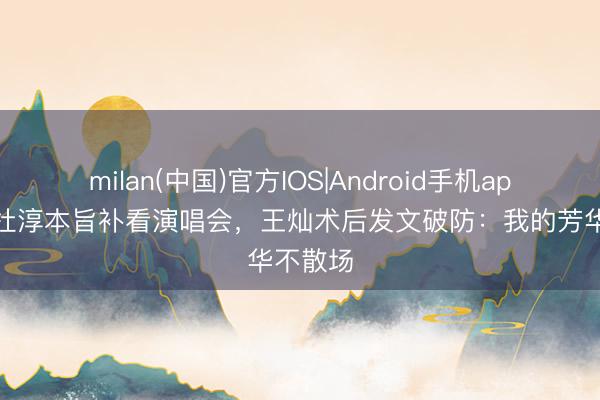 milan(中国)官方IOS|Android手机app下载 杜淳本旨补看演唱会，王灿术后发文破防：我的芳华不散场