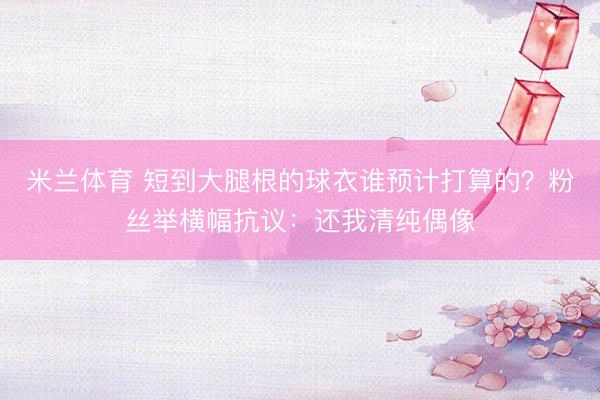 米兰体育 短到大腿根的球衣谁预计打算的？粉丝举横幅抗议：还我清纯偶像