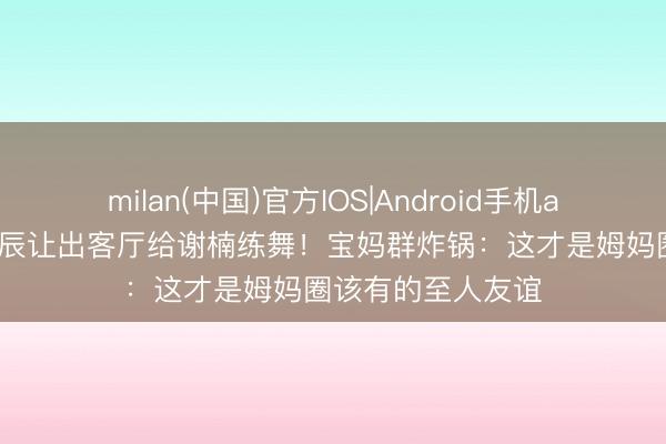 milan(中国)官方IOS|Android手机app下载 陈妍希诞辰让出客厅给谢楠练舞！宝妈群炸锅：这才是姆妈圈该有的至人友谊