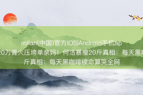 milan(中国)官方IOS|Android手机app下载 4个孩子120万膏火压垮单亲妈！何洁暴瘦20斤真相：每天黑咖啡续命算哭全网