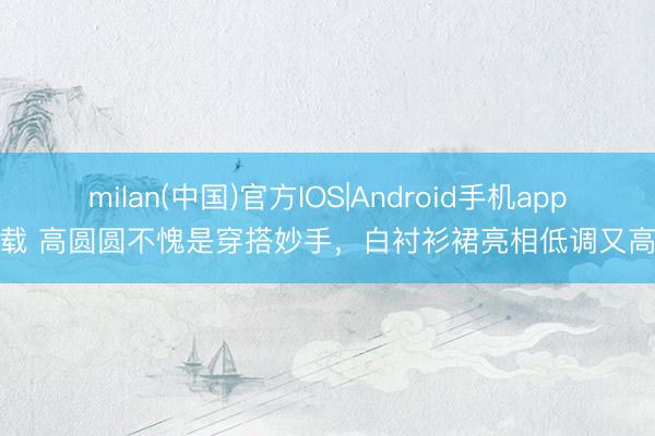 milan(中国)官方IOS|Android手机app下载 高圆圆不愧是穿搭妙手，白衬衫裙亮相低调又高等