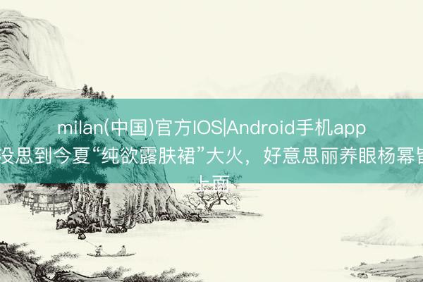 milan(中国)官方IOS|Android手机app下载 没思到今夏“纯欲露肤裙”大火，好意思丽养眼杨幂皆上面