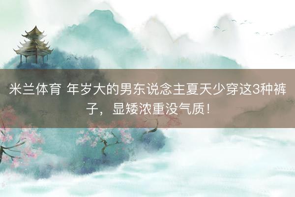 米兰体育 年岁大的男东说念主夏天少穿这3种裤子，显矮浓重没气质！