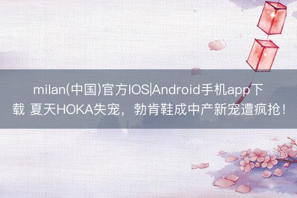 milan(中国)官方IOS|Android手机app下载 夏天HOKA失宠，勃肯鞋成中产新宠遭疯抢！
