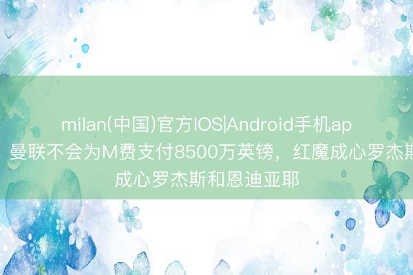 milan(中国)官方IOS|Android手机app下载 曼晚：曼联不会为M费支付8500万英镑，红魔成心罗杰斯和恩迪亚耶