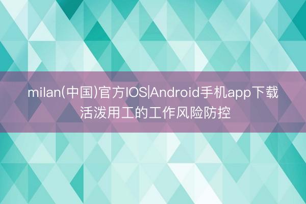 milan(中国)官方IOS|Android手机app下载 活泼用工的工作风险防控