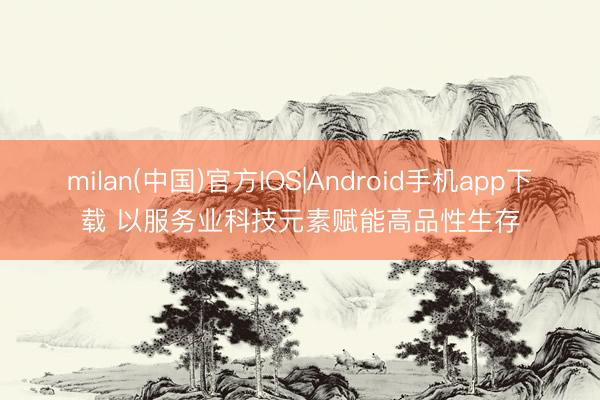 milan(中国)官方IOS|Android手机app下载 以服务业科技元素赋能高品性生存