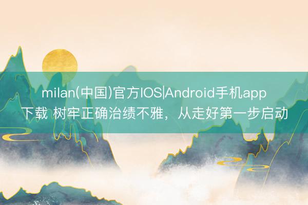 milan(中国)官方IOS|Android手机app下载 树牢正确治绩不雅，从走好第一步启动