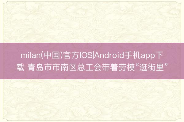 milan(中国)官方IOS|Android手机app下载 青岛市市南区总工会带着劳模“逛街里”