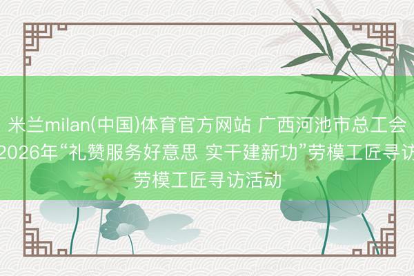 米兰milan(中国)体育官方网站 广西河池市总工会开展2026年“礼赞服务好意思 实干建新功”劳模工匠寻访活动