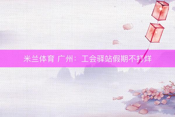 米兰体育 广州：工会驿站假期不打烊