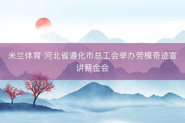 米兰体育 河北省遵化市总工会举办劳模奇迹宣讲薪金会