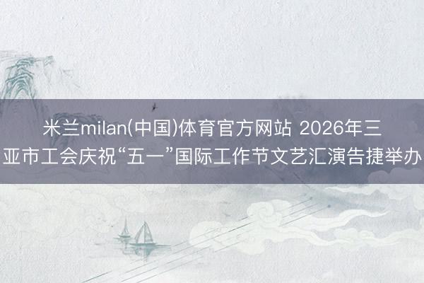 米兰milan(中国)体育官方网站 2026年三亚市工会庆祝“五一”国际工作节文艺汇演告捷举办