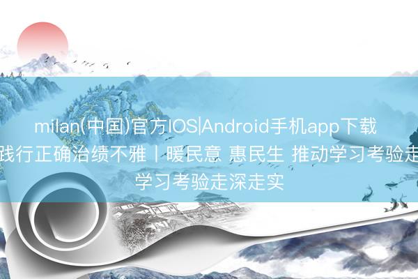 milan(中国)官方IOS|Android手机app下载 竖立和践行正确治绩不雅丨暖民意 惠民生 推动学习考验走深走实