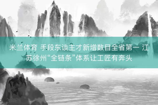 米兰体育 手段东谈主才新增数目全省第一 江苏徐州“全链条”体系让工匠有奔头