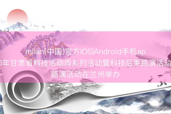 milan(中国)官方IOS|Android手机app下载 2026年甘肃省科技活动周系列活动暨科技后果路演活动在兰州举办