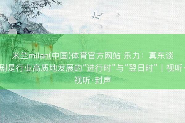 米兰milan(中国)体育官方网站 乐力：真东谈主短剧是行业高质地发展的“进行时”与“翌日时”｜视听·封声