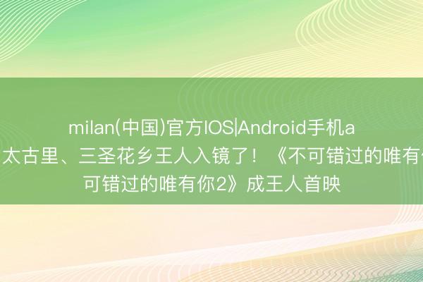 milan(中国)官方IOS|Android手机app下载 春熙路、太古里、三圣花乡王人入镜了！《不可错过的唯有你2》成王人首映