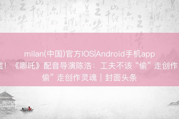 milan(中国)官方IOS|Android手机app下载 AI盗声泛滥！《哪吒》配音导演陈浩：工夫不该 “偷” 走创作灵魂｜封面头条