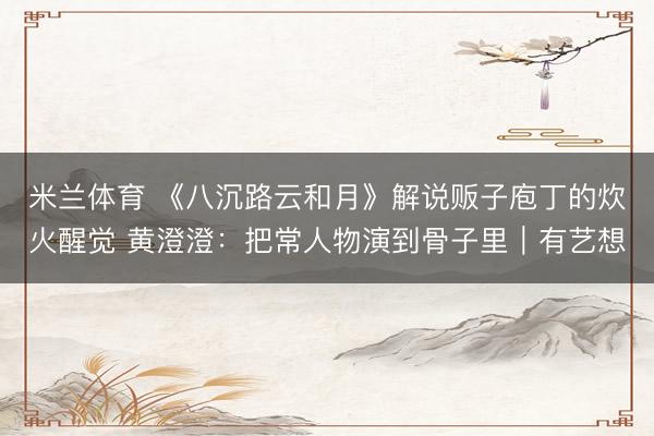 米兰体育 《八沉路云和月》解说贩子庖丁的炊火醒觉 黄澄澄：把常人物演到骨子里｜有艺想