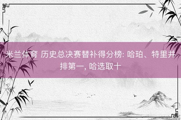 米兰体育 历史总决赛替补得分榜: 哈珀、特里并排第一， 哈选取十