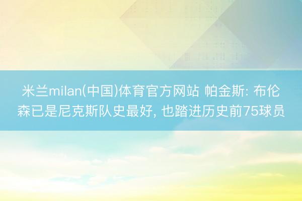 米兰milan(中国)体育官方网站 帕金斯: 布伦森已是尼克斯队史最好， 也踏进历史前75球员