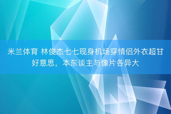 米兰体育 林俊杰七七现身机场穿情侣外衣超甘好意思，本东谈主与像片各异大