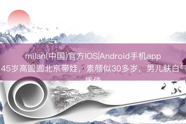 milan(中国)官方IOS|Android手机app下载 45岁高圆圆北京带娃，素颜似30多岁，男儿肤白气质佳