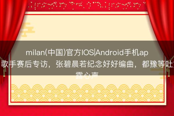 milan(中国)官方IOS|Android手机app下载 歌手赛后专访,张碧晨若纪念好好编曲,都豫等吐露心声