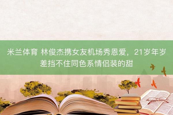 米兰体育 林俊杰携女友机场秀恩爱，21岁年岁差挡不住同色系情侣装的甜