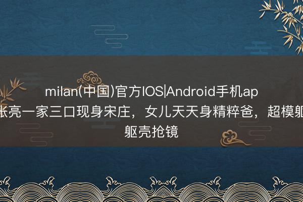milan(中国)官方IOS|Android手机app下载 张亮一家三口现身宋庄，女儿天天身精粹爸，超模躯壳抢镜