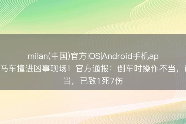 milan(中国)官方IOS|Android手机app下载 一良马车撞进凶事现场！官方通报：倒车时操作不当，已致1死7伤