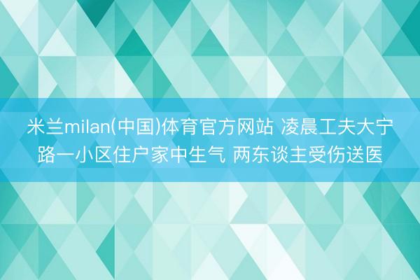 米兰milan(中国)体育官方网站 凌晨工夫大宁路一小区住户家中生气 两东谈主受伤送医