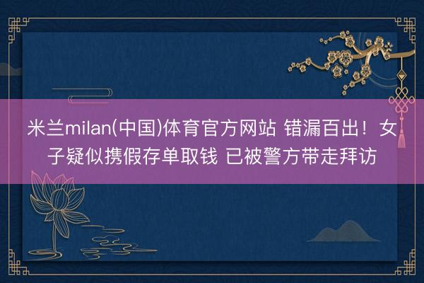 米兰milan(中国)体育官方网站 错漏百出！女子疑似携假存单取钱 已被警方带走拜访